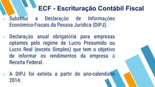 ECF - Escrituração Contábil Fiscal
» Substitui a Declaração de Informações
Econômico-Fiscais da Pessoa Jurídica (DIPJ).
» Declaração anual obrigatória para empresas
optantes pelo regime de Lucro Presumido ou
Lucro Real (exceto Simples) que tem o objetivo
de informar os rendimentos da empresa à
Receita Federal.
» A DIPJ foi extinta a partir do ano-calendário
2014.
 