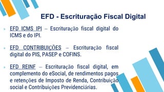 EFD - Escrituração Fiscal Digital
» EFD ICMS IPI – Escrituração fiscal digital do
ICMS e do IPI.
» EFD CONTRIBUIÇÕES – Escrituração fiscal
digital do PIS, PASEP e COFINS.
» EFD REINF – Escrituração fiscal digital, em
complemento do eSocial, de rendimentos pagos
e retenções de Imposto de Renda, Contribuição
social e Contribuições Previdenciárias.
 
