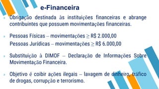 e-Financeira
» Obrigação destinada às instituições financeiras e abrange
contribuintes que possuem movimentações financeiras.
» Pessoas Físicas – movimentações ≥ R$ 2.000,00
Pessoas Jurídicas – movimentações ≥ R$ 6.000,00
» Substituição à DIMOF – Declaração de Informações Sobre
Movimentação Financeira.
» Objetivo é coibir ações ilegais – lavagem de dinheiro, tráfico
de drogas, corrupção e terrorismo.
 
