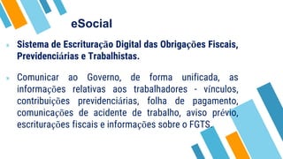 eSocial
» Sistema de Escrituração Digital das Obrigações Fiscais,
Previdenciárias e Trabalhistas.
» Comunicar ao Governo, de forma unificada, as
informações relativas aos trabalhadores - vínculos,
contribuições previdenciárias, folha de pagamento,
comunicações de acidente de trabalho, aviso prévio,
escriturações fiscais e informações sobre o FGTS.
 