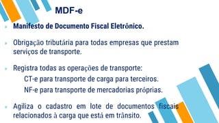 MDF-e
» Manifesto de Documento Fiscal Eletrônico.
» Obrigação tributária para todas empresas que prestam
serviços de transporte.
» Registra todas as operações de transporte:
CT-e para transporte de carga para terceiros.
NF-e para transporte de mercadorias próprias.
» Agiliza o cadastro em lote de documentos fiscais
relacionados à carga que está em trânsito.
 