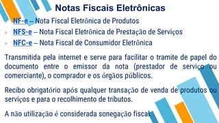 Notas Fiscais Eletrônicas
» NF-e – Nota Fiscal Eletrônica de Produtos
» NFS-e – Nota Fiscal Eletrônica de Prestação de Serviços
» NFC-e – Nota Fiscal de Consumidor Eletrônica
Transmitida pela internet e serve para facilitar o tramite de papel do
documento entre o emissor da nota (prestador de serviço ou
comerciante), o comprador e os órgãos públicos.
Recibo obrigatório após qualquer transação de venda de produtos ou
serviços e para o recolhimento de tributos.
A não utilização é considerada sonegação fiscal.
 
