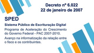 SPED
Sistema Público de Escrituração Digital
Programa de Aceleração do Crescimento
do Governo Federal - PAC 2007-2010.
Avanço na informatização da relação entre
o fisco e os contribuintes.
Decreto nº 6.022
22 de janeiro de 2007
 