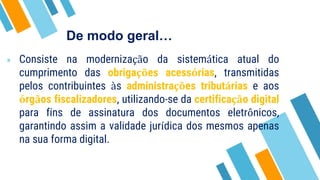 De modo geral…
» Consiste na modernização da sistemática atual do
cumprimento das obrigações acessórias, transmitidas
pelos contribuintes às administrações tributárias e aos
órgãos fiscalizadores, utilizando-se da certificação digital
para fins de assinatura dos documentos eletrônicos,
garantindo assim a validade jurídica dos mesmos apenas
na sua forma digital.
 