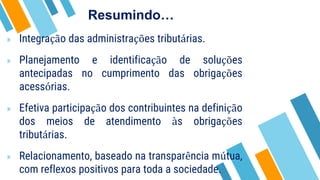 » Integração das administrações tributárias.
» Planejamento e identificação de soluções
antecipadas no cumprimento das obrigações
acessórias.
» Efetiva participação dos contribuintes na definição
dos meios de atendimento às obrigações
tributárias.
» Relacionamento, baseado na transparência mútua,
com reflexos positivos para toda a sociedade.
Resumindo…
 