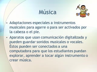 Música Adaptaciones especiales a instrumentos musicales para agarre o para ser activados por la cabeza o el pie. Aparatos que usan comunicación digitalizada y pueden guardar sonidos musicales o vocales.  Éstos pueden ser conectados a una computadora para que los estudiantes puedan explorar, aprender a tocar algún instrumento o crear música. 