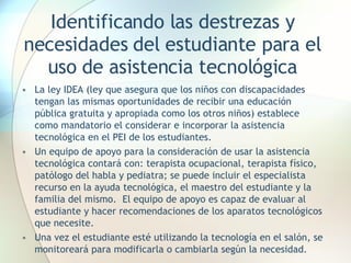 Identificando las destrezas y necesidades del estudiante para el uso de asistencia tecnológica La ley IDEA (ley que asegura que los niños con discapacidades tengan las mismas oportunidades de recibir una educación pública gratuita y apropiada como los otros niños) establece como mandatorio el considerar e incorporar la asistencia tecnológica en el PEI de los estudiantes. Un equipo de apoyo para la consideración de usar la asistencia tecnológica contará con: terapista ocupacional, terapista físico, patólogo del habla y pediatra; se puede incluir el especialista recurso en la ayuda tecnológica, el maestro del estudiante y la familia del mismo.  El equipo de apoyo es capaz de evaluar al estudiante y hacer recomendaciones de los aparatos tecnológicos que necesite. Una vez el estudiante esté utilizando la tecnología en el salón, se monitoreará para modificarla o cambiarla según la necesidad.  