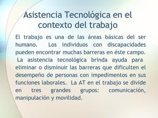 Asistencia Tecnológica en el contexto del trabajo El trabajo es una de las áreas básicas del ser humano.  Los individuos con discapacidades pueden encontrar muchas barreras en éste campo.  La asistencia tecnológica brinda ayuda para eliminar o disminuir las barreras que dificulten el desempeño de personas con impedimentos en sus funciones laborales.  La AT en el trabajo se divide en tres grandes grupos: comunicación, manipulación y movilidad. 