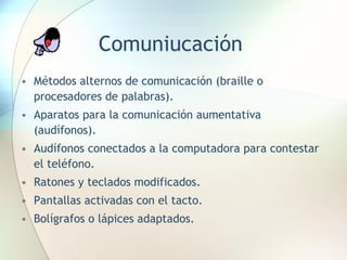 Comuniucación Métodos alternos de comunicación (braille o procesadores de palabras). Aparatos para la comunicación aumentativa (audífonos). Audífonos conectados a la computadora para contestar el teléfono. Ratones y teclados modificados. Pantallas activadas con el tacto. Bolígrafos o lápices adaptados. 