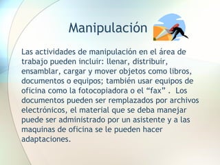 Manipulación Las actividades de manipulación en el área de trabajo pueden incluir: llenar, distribuir, ensamblar, cargar y mover objetos como libros, documentos o equipos; también usar equipos de oficina como la fotocopiadora o el “fax” .  Los documentos pueden ser remplazados por archivos electrónicos, el material que se deba manejar puede ser administrado por un asistente y a las maquinas de oficina se le pueden hacer adaptaciones.  