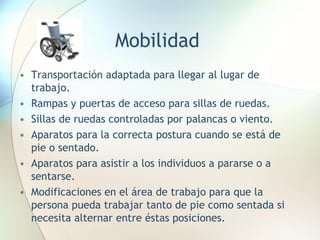 Mobilidad Transportación adaptada para llegar al lugar de trabajo. Rampas y puertas de acceso para sillas de ruedas. Sillas de ruedas controladas por palancas o viento. Aparatos para la correcta postura cuando se está de pie o sentado. Aparatos para asistir a los individuos a pararse o a sentarse. Modificaciones en el área de trabajo para que la persona pueda trabajar tanto de pie como sentada si necesita alternar entre éstas posiciones. 