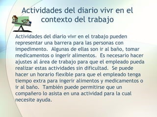 Actividades del diario vivr en el contexto del trabajo Actividades del diario vivr en el trabajo pueden representar una barrera para las personas con impedimento.  Algunas de ellas son ir al baño, tomar medicamentos o ingerir alimentos.  Es necesario hacer ajustes al área de trabajo para que el empleado pueda realizar estas actividades sin dificultad.  Se puede hacer un horario flexible para que el empleado tenga tiempo extra para ingerir alimentos y medicamentos o ir al baño.  También puede permitirse que un compañero lo asista en una actividad para la cual necesite ayuda. 