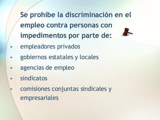 Se prohíbe la discriminación en el empleo contra personas con impedimentos por parte de:   empleadores privados gobiernos estatales y locales agencias de empleo  sindicatos comisiones conjuntas sindicales y empresariales 
