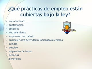 ¿Qué prácticas de empleo están cubiertas bajo la ley? reclutamiento  contratación  ascensos  entrenamiento  suspensión de trabajo  cualquier otra actividad relacionada al empleo  sueldos  despido  asignación de tareas  licencias  beneficios  