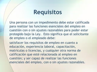 Requisitos Una persona con un impedimento debe estar calificada para realizar las funciones esenciales del empleo en cuestión con o sin ajustes razonables para poder estar protegido bajo la Ley.  Esto significa que el solicitante de empleo o el empleado debe:  satisfacer los requisitos de empleo en cuanto a educación, experiencia laboral, capacitación, matrículas o licencias, y cualquier otra norma de calificación que esté relacionada al empleo en cuestión; y ser capaz de realizar las funciones esenciales del empleo, con o sin ajustes razonables.  