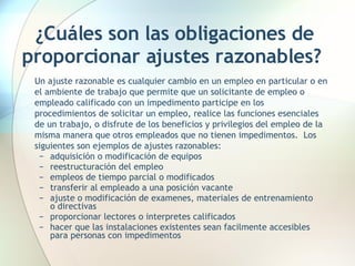 ¿Cuáles son las obligaciones de proporcionar ajustes razonables?   Un ajuste razonable es cualquier cambio en un empleo en particular o en el ambiente de trabajo que permite que un solicitante de empleo o empleado calificado con un impedimento participe en los procedimientos de solicitar un empleo, realice las funciones esenciales de un trabajo, o disfrute de los beneficios y privilegios del empleo de la misma manera que otros empleados que no tienen impedimentos.  Los siguientes son ejemplos de ajustes razonables:  adquisición o modificación de equipos  reestructuración del empleo empleos de tiempo parcial o modificados transferir al empleado a una posición vacante ajuste o modificación de examenes, materiales de entrenamiento  o directivas proporcionar lectores o interpretes calificados hacer que las instalaciones existentes sean facilmente accesibles para personas con impedimentos 