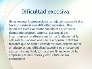 Dificultad excesiva No es necesario proporcionar un ajuste razonable si al hacerlo causaría una dificultad excesiva.  Una dificultad excesiva existe cuando el ajuste sería demasiado costoso, extenso, sustancial o si interrumpiera  o alterara en forma fundamental la naturaleza u operaciones de la empresa. Entre los factores que se deben considerar para determinar si un ajuste es una dificultad excesiva es el costo del ajuste, la magnitud, los recursos financieros de la empresa y la naturaleza y estructura de sus operaciones.  