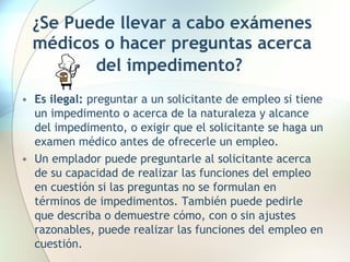 ¿Se Puede llevar a cabo exámenes médicos o hacer preguntas acerca del impedimento?   Es ilegal:  preguntar a un solicitante de empleo si tiene un impedimento o acerca de la naturaleza y alcance del impedimento, o exigir que el solicitante se haga un examen médico antes de ofrecerle un empleo.  Un emplador puede preguntarle al solicitante acerca de su capacidad de realizar las funciones del empleo en cuestión si las preguntas no se formulan en términos de impedimentos. También puede pedirle que describa o demuestre cómo, con o sin ajustes razonables, puede realizar las funciones del empleo en cuestión.  