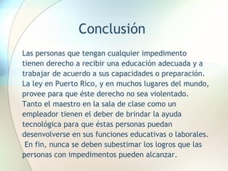 Conclusión Las personas que tengan cualquier impedimento tienen derecho a recibir una educación adecuada y a trabajar de acuerdo a sus capacidades o preparación.  La ley en Puerto Rico, y en muchos lugares del mundo, provee para que éste derecho no sea violentado.  Tanto el maestro en la sala de clase como un empleador tienen el deber de brindar la ayuda tecnológica para que éstas personas puedan desenvolverse en sus funciones educativas o laborales.  En fin, nunca se deben subestimar los logros que las personas con impedimentos pueden alcanzar. 