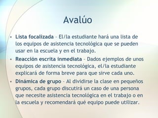 Avalúo Lista focalizada  – El/la estudiante hará una lista de los equipos de asistencia tecnológica que se pueden usar en la escuela y en el trabajo. Reacción escrita inmediata  – Dados ejemplos de unos equipos de asistencia tecnológica, el/la estudiante explicará de forma breve para que sirve cada uno. Dinámica de grupo  – Al dividirse la clase en pequeños grupos, cada grupo discutirá un caso de una persona que necesite asistencia tecnológica en el trabajo o en la escuela y recomendará qué equipo puede utilizar. 