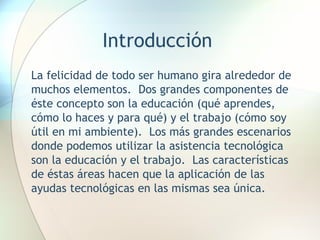 Introducción La felicidad de todo ser humano gira alrededor de muchos elementos.  Dos grandes componentes de éste concepto son la educación (qué aprendes, cómo lo haces y para qué) y el trabajo (cómo soy útil en mi ambiente).  Los más grandes escenarios donde podemos utilizar la asistencia tecnológica son la educación y el trabajo.  Las características de éstas áreas hacen que la aplicación de las ayudas tecnológicas en las mismas sea única. 