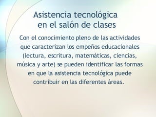 Asistencia tecnológica  en el salón de clases Con el conocimiento pleno de las actividades que caracterizan los empeños educacionales (lectura, escritura, matemáticas, ciencias, música y arte) se pueden identificar las formas en que la asistencia tecnológica puede contribuir en las diferentes áreas.  