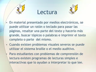 Lectura En material presentado por medios electrónicos, se puede utilizar un ratón o teclado para pasar las páginas, resaltar una parte del texto y hacerlo más grande, buscar tópicos o palabras e imprimir el texto completo o parte  del mismo. Cuando existen problemas visuales severos se puede utilizar el sistema braille o el medio auditivo. Para estudiantes con problemas de comprensión de lectura existen programas de lecturas simples e interactivas que lo ayudan a interpretar lo que lee.  