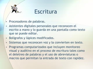 Escritura Procesadores de palabras. Asistentes digitales personales que reconocen el escrito a mano y lo guarda en una pantalla como texto que se puede editar. Bolígrafos y lápices modificados. Sistemas que reconocen voz y la convierten en texto. Programas computarizados que incluyen monitoreo visual y auditivo en el proceso de escritura tales como el deletreo de palabras y el uso de abreviaturas o macros que permitan la entrada de texto con rapidez. 