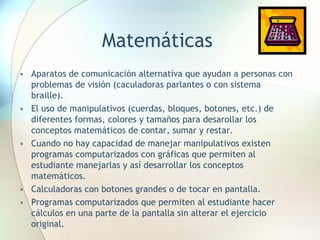 Matemáticas Aparatos de comunicación alternativa que ayudan a personas con problemas de visión (caculadoras parlantes o con sistema braille). El uso de manipulativos (cuerdas, bloques, botones, etc.) de diferentes formas, colores y tamaños para desarollar los conceptos matemáticos de contar, sumar y restar. Cuando no hay capacidad de manejar manipulativos existen programas computarizados con gráficas que permiten al estudiante manejarlas y así desarrollar los conceptos matemáticos. Calculadoras con botones grandes o de tocar en pantalla. Programas computarizados que permiten al estudiante hacer cálculos en una parte de la pantalla sin alterar el ejercicio original. 