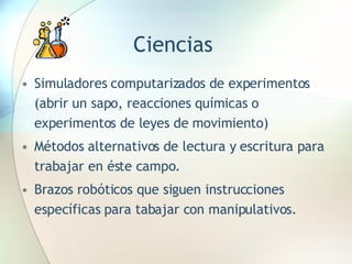 Ciencias Simuladores computarizados de experimentos (abrir un sapo, reacciones químicas o experimentos de leyes de movimiento) Métodos alternativos de lectura y escritura para trabajar en éste campo. Brazos robóticos que siguen instrucciones específicas para tabajar con manipulativos. 