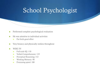 School Psychologist
S Performed complete psychological evaluation
S He was attentive to individual activities
S Put forth good effort
S Very bouncy and physically restless throughout
S WISC-IV
S Full scale IQ: 118
S Verbal Comprehension: 119
S Perceptual Reasoning: 112
S Working Memory: 98
S Processing speed: 100
 
