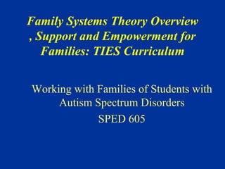 Family Systems Theory Overview 
, Support and Empowerment for 
Families: TIES Curriculum 
Working with Families of Students with 
Autism Spectrum Disorders 
SPED 605 
 
