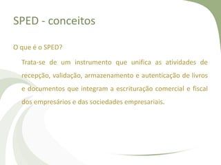SPED - conceitos
O que é o SPED?

Trata-se de um instrumento que unifica as atividades de
recepção, validação, armazenamento e autenticação de livros
e documentos que integram a escrituração comercial e fiscal
dos empresários e das sociedades empresariais.

 