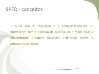 SPED - conceitos
O SPED visa a integração e o compartilhamento de
informações com o objetivo de racionalizar e modernizar a
administração tributária brasileira, reduzindo custos e

entraves burocráticos.

 