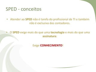 SPED - conceitos
• Atender ao SPED não é tarefa do profissional de TI e também
não é exclusiva dos contadores.
• O SPED exige mais do que uma tecnologia e mais do que uma
assinatura:
Exige CONHECIMENTO!

 