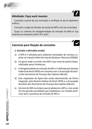 AƟvidade: Faça você mesmo
                 Consulte o portal de seu município e veriﬁque se ele já implantou
              a NFS-e.
                Consulte a seção de dúvidas do portal da NFS-e de seu município.
                Quais os critérios de obrigatoriedade de emissão de NFS-e? Sua
              empresa se enquadra neles? Por quê?



              Exercício para ﬁxação de conceitos
                1. Assinale a aﬁrmaƟva errada:
                a) A NFS-e é uƟlizada para acobertar prestações de serviços su-
                   jeitas ao Imposto Sobre Serviço de Qualquer Natureza (ISSQN).
                b) Em geral, pode-se emiƟr uma NFS-e por meio de portais dispo-
                   nibilizados pelas Prefeituras.
                c) A obrigatoriedade de emissão de NFS-e é deﬁnida pela Receita
                   Federal do Brasil (RFB) em conjunto com a Associação Brasilei-
                   ra das Secretarias de Finanças das Capitais (Abrasf).
                d) Este subprojeto do Sped está sendo desenvolvido, de forma
                   integrada, pela Receita Federal do Brasil (RFB) e a Associação
                   Brasileira das Secretarias de Finanças das Capitais (Abrasf).
                e) Há mais de 300 municípios que já adotaram a NFS-e, mas ainda
| Unidade 2




                   há uma grande quanƟdade que estabeleceu um modelo parƟ-
                   cular para o processo de emissão de NFS-e.




102
 