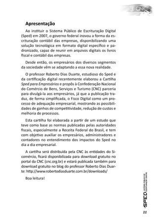 Apresentação
   Ao insƟtuir o Sistema Público de Escrituração Digital
(Sped) em 2007, o governo federal inovou a forma da es-
crituração contábil das empresas, disponibilizando uma
solução tecnológica em formato digital especíﬁco e pa-
dronizado, capaz de reunir em arquivos digitais os livros
ﬁscal e contábil das empresas.
  Desde então, os empresários dos diversos segmentos
da sociedade vêm se adaptando a essa nova realidade.
  O professor Roberto Dias Duarte, estudioso do Sped e
da cerƟﬁcação digital recentemente elaborou a CarƟlha
Sped para Empresários e propôs à Confederação Nacional
do Comércio de Bens, Serviços e Turismo (CNC) parceria
para divulgá-la aos empresários, já que a publicação tra-
duz, de forma simpliﬁcada, o Fisco Digital como um pro-
cesso de adequação empresarial, mostrando as possibili-
dades de ganhos de compeƟƟvidade, redução de custos e
melhoria de processos.
   Esta carƟlha foi elaborada a parƟr de um estudo que
teve como base as normas publicadas pelas autoridades
ﬁscais, especialmente a Receita Federal do Brasil, e tem
com objeƟvo auxiliar os empresários, administradores e
contadores no entendimento dos impactos do Sped no
dia a dia empresarial.
   A carƟlha será distribuída pela CNC às enƟdades do Si-
comércio, ﬁcará disponibilizada para download gratuito no
portal da CNC (cnc.org.br) e estará publicada também para
download gratuito no blog do professor Roberto Dias Duar-
te: hƩp://www.robertodiasduarte.com.br/downloads/
  Boa leitura!




                                                            11
 