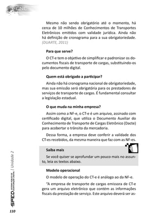 Mesmo não sendo obrigatório até o momento, há
              cerca de 10 milhões de Conhecimentos de Transportes
              Eletrônicos emiƟdos com validade jurídica. Ainda não
              há deﬁnição de cronograma para a sua obrigatoriedade.
              (DUARTE, 2011)

                Para que serve?
                O CT-e tem o objeƟvo de simpliﬁcar e padronizar os do-
              cumentos ﬁscais de transporte de cargas, subsƟtuindo-os
              pelo documento digital.

                Quem está obrigado a parƟcipar?
                 Ainda não há cronograma nacional de obrigatoriedade,
              mas sua emissão será obrigatória para os prestadores de
              serviços de transporte de cargas. É fundamental consultar
              a legislação estadual.

                O que muda na minha empresa?
                Assim como a NF-e, o CT-e é um arquivo, assinado com
              cerƟﬁcado digital, que uƟliza o Documento Auxiliar do
              Conhecimento de Transporte de Cargas Eletrônico (Dacte)
              para acobertar o trânsito da mercadoria.
                Dessa forma, a empresa deve conferir a validade dos
              CT-es recebidos, da mesma maneira que faz com as NF-es.

                Saiba mais
| Unidade 2




                 Se você quiser se aprofundar um pouco mais no assun-
              to, leia os textos abaixo.

                Modelo operacional
                O modelo de operação do CT-e é análogo ao da NF-e.
                “A empresa de transporte de cargas emissora de CT-e
              gera um arquivo eletrônico que contém as informações
              ﬁscais da prestação de serviço. Este arquivo deverá ser as-



110
 