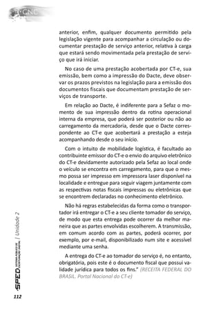 anterior, enﬁm, qualquer documento permiƟdo pela
              legislação vigente para acompanhar a circulação ou do-
              cumentar prestação de serviço anterior, relaƟva à carga
              que estará sendo movimentada pela prestação de servi-
              ço que irá iniciar.
                 No caso de uma prestação acobertada por CT-e, sua
              emissão, bem como a impressão do Dacte, deve obser-
              var os prazos previstos na legislação para a emissão dos
              documentos fiscais que documentam prestação de ser-
              viços de transporte.
                 Em relação ao Dacte, é indiferente para a Sefaz o mo-
              mento de sua impressão dentro da roƟna operacional
              interna da empresa, que poderá ser posterior ou não ao
              carregamento da mercadoria, desde que o Dacte corres-
              pondente ao CT-e que acobertará a prestação a esteja
              acompanhando desde o seu início.
                 Com o intuito de mobilidade logísƟca, é facultado ao
              contribuinte emissor do CT-e o envio do arquivo eletrônico
              do CT-e devidamente autorizado pela Sefaz ao local onde
              o veículo se encontra em carregamento, para que o mes-
              mo possa ser impresso em impressora laser disponível na
              localidade e entregue para seguir viagem juntamente com
              as respecƟvas notas ﬁscais impressas ou eletrônicas que
              se encontrem declaradas no conhecimento eletrônico.
                Não há regras estabelecidas da forma como o transpor-
              tador irá entregar o CT-e a seu cliente tomador do serviço,
| Unidade 2




              de modo que esta entrega pode ocorrer da melhor ma-
              neira que as partes envolvidas escolherem. A transmissão,
              em comum acordo com as partes, poderá ocorrer, por
              exemplo, por e-mail, disponibilizado num site e acessível
              mediante uma senha.
                 A entrega do CT-e ao tomador do serviço é, no entanto,
              obrigatória, pois este é o documento ﬁscal que possui va-
              lidade jurídica para todos os ﬁns.” (RECEITA FEDERAL DO
              BRASIL. Portal Nacional do CT-e)


112
 