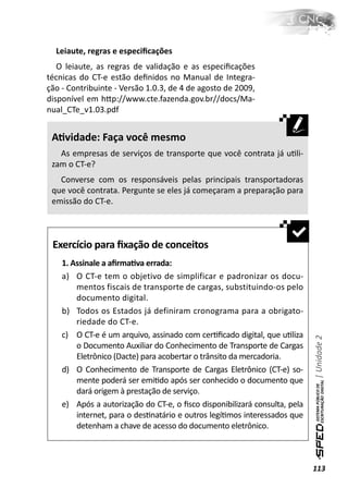 Leiaute, regras e especiﬁcações
   O leiaute, as regras de validação e as especiﬁcações
técnicas do CT-e estão deﬁnidos no Manual de Integra-
ção - Contribuinte - Versão 1.0.3, de 4 de agosto de 2009,
disponível em hƩp://www.cte.fazenda.gov.br//docs/Ma-
nual_CTe_v1.03.pdf


 AƟvidade: Faça você mesmo
   As empresas de serviços de transporte que você contrata já uƟli-
 zam o CT-e?
   Converse com os responsáveis pelas principais transportadoras
 que você contrata. Pergunte se eles já começaram a preparação para
 emissão do CT-e.



 Exercício para ﬁxação de conceitos
    1. Assinale a aﬁrmaƟva errada:
    a) O CT-e tem o objetivo de simplificar e padronizar os docu-
        mentos fiscais de transporte de cargas, substituindo-os pelo
        documento digital.
    b) Todos os Estados já definiram cronograma para a obrigato-
        riedade do CT-e.
    c) O CT-e é um arquivo, assinado com cerƟﬁcado digital, que uƟliza
                                                                           | Unidade 2

        o Documento Auxiliar do Conhecimento de Transporte de Cargas
        Eletrônico (Dacte) para acobertar o trânsito da mercadoria.
    d) O Conhecimento de Transporte de Cargas Eletrônico (CT-e) so-
        mente poderá ser emiƟdo após ser conhecido o documento que
        dará origem à prestação de serviço.
    e) Após a autorização do CT-e, o ﬁsco disponibilizará consulta, pela
        internet, para o desƟnatário e outros legíƟmos interessados que
        detenham a chave de acesso do documento eletrônico.



                                                                           113
 