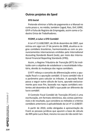 Outros projetos do Sped
                EFD-Social
                Pretende eliminar a folha de pagamento e o Manad no
              curto prazo e, no médio, também Caged, Rais, Dirf, GRRF,
              GFIP e Ficha de Registro de Empregado, assim como o Ca-
              dastro Único de Trabalhadores.

                FCONT, e-Lalur e EFD Contábil
                A Lei nº 11.638/2007, de 28 de dezembro de 2007, que
              entrou em vigor em 1º de janeiro de 2008, atualiza as re-
              gras contábeis brasileiras, harmonizando-as com os pro-
              nunciamentos internacionais emiƟdos pelo InternaƟonal
              AccouƟng Standards Board (Iasb), por meio dos Interna-
              Ɵonal Financial ReporƟng Standards (IFRS).
                 Assim, o Regime Tributário de Transição (RTT) foi insƟ-
              tuído com o objeƟvo de estabelecer a neutralidade tribu-
              tária, devido às mudanças das regras contábeis.
                 O RTT reforça o conceito de diferenciação entre a apu-
              ração ﬁscal e a apuração contábil. O lucro contábil não é
              o parâmetro para calcular os tributos. A apuração ﬁscal
              passa a seguir outro cálculo de lucro, apurado exclusiva-
              mente para esse ﬁm, baseado nas regras contábeis exis-
              tentes até dezembro de 2007 e que pode ser diferente do
              lucro contábil.
| Unidade 2




                 O Controle Fiscal Contábil de Transição (FCont) é uma
              escrituração, em formato eletrônico, das contas patrimo-
              niais e de resultado, que considera os métodos e critérios
              contábeis anteriores à aplicabilidade da Lei nº 11.638/07.
                A parƟr de 2010, estão obrigadas à apresentação do
              Fcont as pessoas jurídicas que apurem a base de cálculo
              do IRPJ pelo Lucro Real, mesmo no caso de não exisƟr lan-




114
 