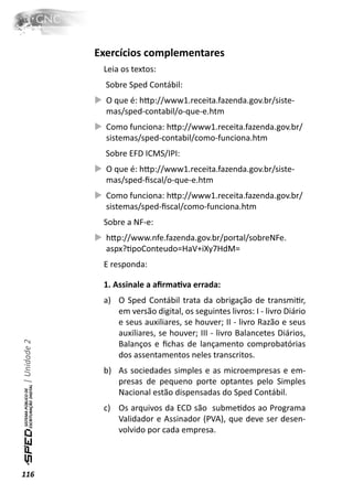 Exercícios complementares
               Leia os textos:
                Sobre Sped Contábil:
                O que é: hƩp://www1.receita.fazenda.gov.br/siste-
                mas/sped-contabil/o-que-e.htm
                Como funciona: hƩp://www1.receita.fazenda.gov.br/
                sistemas/sped-contabil/como-funciona.htm
                Sobre EFD ICMS/IPI:
                O que é: hƩp://www1.receita.fazenda.gov.br/siste-
                mas/sped-ﬁscal/o-que-e.htm
                Como funciona: hƩp://www1.receita.fazenda.gov.br/
                sistemas/sped-ﬁscal/como-funciona.htm
               Sobre a NF-e:
                hƩp://www.nfe.fazenda.gov.br/portal/sobreNFe.
                aspx?ƟpoConteudo=HaV+iXy7HdM=
               E responda:

               1. Assinale a aﬁrmaƟva errada:
               a) O Sped Contábil trata da obrigação de transmiƟr,
                  em versão digital, os seguintes livros: I - livro Diário
                  e seus auxiliares, se houver; II - livro Razão e seus
                  auxiliares, se houver; III - livro Balancetes Diários,
| Unidade 2




                  Balanços e ﬁchas de lançamento comprobatórias
                  dos assentamentos neles transcritos.
               b) As sociedades simples e as microempresas e em-
                  presas de pequeno porte optantes pelo Simples
                  Nacional estão dispensadas do Sped Contábil.
               c) Os arquivos da ECD são submeƟdos ao Programa
                  Validador e Assinador (PVA), que deve ser desen-
                  volvido por cada empresa.



116
 