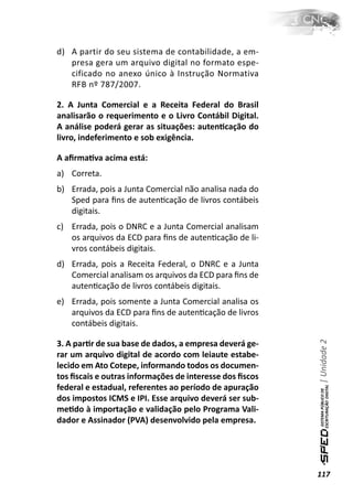 d) A partir do seu sistema de contabilidade, a em-
   presa gera um arquivo digital no formato espe-
   cificado no anexo único à Instrução Normativa
   RFB nº 787/2007.

2. A Junta Comercial e a Receita Federal do Brasil
analisarão o requerimento e o Livro Contábil Digital.
A análise poderá gerar as situações: autenƟcação do
livro, indeferimento e sob exigência.

A aﬁrmaƟva acima está:
a) Correta.
b) Errada, pois a Junta Comercial não analisa nada do
   Sped para ﬁns de autenƟcação de livros contábeis
   digitais.
c) Errada, pois o DNRC e a Junta Comercial analisam
   os arquivos da ECD para ﬁns de autenƟcação de li-
   vros contábeis digitais.
d) Errada, pois a Receita Federal, o DNRC e a Junta
   Comercial analisam os arquivos da ECD para ﬁns de
   autenƟcação de livros contábeis digitais.
e) Errada, pois somente a Junta Comercial analisa os
   arquivos da ECD para ﬁns de autenƟcação de livros
   contábeis digitais.                                   | Unidade 2

3. A parƟr de sua base de dados, a empresa deverá ge-
rar um arquivo digital de acordo com leiaute estabe-
lecido em Ato Cotepe, informando todos os documen-
tos ﬁscais e outras informações de interesse dos ﬁscos
federal e estadual, referentes ao período de apuração
dos impostos ICMS e IPI. Esse arquivo deverá ser sub-
meƟdo à importação e validação pelo Programa Vali-
dador e Assinador (PVA) desenvolvido pela empresa.




                                                         117
 