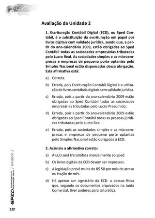 Avaliação da Unidade 2
               1. Escrituração Contábil Digital (ECD), ou Sped Con-
               tábil, é a subsƟtuição da escrituração em papel por
               livros digitais com validade jurídica, sendo que, a par-
               Ɵr do ano-calendário 2009, estão obrigadas ao Sped
               Contábil todas as sociedades empresárias tributadas
               pelo Lucro Real. As sociedades simples e as microem-
               presas e empresas de pequeno porte optantes pelo
               Simples Nacional estão dispensadas dessa obrigação.
               Esta aﬁrmaƟva está:
               a) Correta.
               b) Errada, pois Escrituração Contábil Digital é a uƟliza-
                  ção de livros contábeis digitais sem validade jurídica.
               c) Errada, pois a parƟr do ano-calendário 2009 estão
                  obrigadas ao Sped Contábil todas as sociedades
                  empresárias tributadas pelo Lucro Presumido;
               d) Errada, pois a parƟr do ano-calendário 2009 estão
                  obrigadas ao Sped Contábil todas as pessoas júridi-
                  cas tributadas pelo Lucro Real.
               e) Errada, pois as sociedades simples e as microem-
                  presas e empresas de pequeno porte optantes
                  pelo Simples Nacional estão obrigadas à ECD.

               2. Assinale a aﬁrmaƟva correta:
| Unidade 2




               a) A ECD será transmiƟda mensalmente ao Sped.
               b) Os livros digitais da ECD devem ser impressos.
               c) A legislação prevê multa de R$ 50 por mês de atraso
                  ou fração de mês.
               d) Há apenas um signatário da ECD: a pessoa İsica
                  que, segundo os documentos arquivados na Junta
                  Comercial, Ɵver poderes para tal práƟca.



120
 