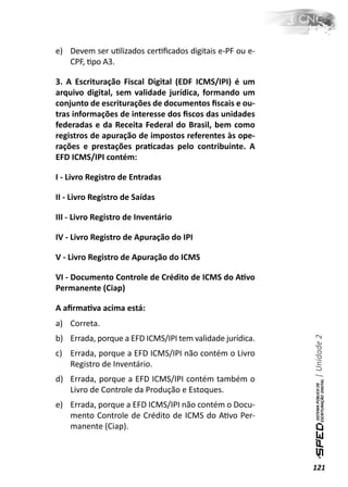 e) Devem ser uƟlizados cerƟﬁcados digitais e-PF ou e-
   CPF, Ɵpo A3.

3. A Escrituração Fiscal Digital (EDF ICMS/IPI) é um
arquivo digital, sem validade jurídica, formando um
conjunto de escriturações de documentos ﬁscais e ou-
tras informações de interesse dos ﬁscos das unidades
federadas e da Receita Federal do Brasil, bem como
registros de apuração de impostos referentes às ope-
rações e prestações praƟcadas pelo contribuinte. A
EFD ICMS/IPI contém:

I - Livro Registro de Entradas

II - Livro Registro de Saídas

III - Livro Registro de Inventário

IV - Livro Registro de Apuração do IPI

V - Livro Registro de Apuração do ICMS

VI - Documento Controle de Crédito de ICMS do AƟvo
Permanente (Ciap)

A aﬁrmaƟva acima está:
a) Correta.
                                                          | Unidade 2

b) Errada, porque a EFD ICMS/IPI tem validade jurídica.
c) Errada, porque a EFD ICMS/IPI não contém o Livro
   Registro de Inventário.
d) Errada, porque a EFD ICMS/IPI contém também o
   Livro de Controle da Produção e Estoques.
e) Errada, porque a EFD ICMS/IPI não contém o Docu-
   mento Controle de Crédito de ICMS do AƟvo Per-
   manente (Ciap).



                                                          121
 