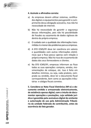 4. Assinale a aﬁrmaƟva correta:
              a) As empresas devem uƟlizar sistemas, cerƟﬁca-
                 dos digitais e equipamentos para garanƟr o cum-
                 primento dessa obrigação acessória, mas não há
                 necessidade de internet.
              b) Não há necessidade de garanƟr a segurança
                 dessas informações, pois não há possibilidade
                 de fraudes ou vazamento de dados sigilosos de
                 dentro da própria empresa.
              c) O cuidado com a qualidade das informações trans-
                 miƟdas é o menor dos problemas para as empresas.
              d) A EFD ICMS/IPI deve ter coerência em valores
                 e quanƟdades com outras informações eletrô-
                 nicas que o ﬁsco possui apenas com relação à
                 própria empresa. Não há risco de cruzamento de
                 dados dos seus fornecedores e clientes.
              e) Na EFD ICMS/IPI, empresas informam ao ﬁsco
                 todas as suas operações: compras, vendas, mo-
                 vimentações de estoque, etc. Isso é feito em
                 detalhes mínimos, ou seja, cada produto, com-
                 prado ou vendido, deve ter o documento ﬁscal
                 correspondente, bem como as apurações tribu-
                 tárias e códigos ﬁscais corretos.

              5. Considera-se Nota Fiscal Eletrônica (NF-e) o do-
| Unidade 2




              cumento emiƟdo e armazenado eletronicamente,
              de existência apenas digital, com o intuito de docu-
              mentar operações e prestações, cuja validade jurí-
              dica é garanƟda pela assinatura digital do emitente
              e autorização de uso pela Administração Tributá-
              ria da unidade federada do contribuinte, antes da
              ocorrência do fato gerador.




122
 