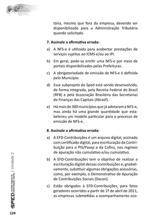 tária, mesmo que fora da empresa, devendo ser
                  disponibilizado para a Administração Tributária
                  quando solicitado.

              7. Assinale a aﬁrmaƟva errada:
              a) A NFS-e é uƟlizada para acobertar prestações de
                 serviços sujeitas ao ICMS e/ou ao IPI.
              b) Em geral, pode-se emiƟr uma NFS-e por meio de
                 portais disponibilizados pelas Prefeituras.
              c) A obrigatoriedade de emissão de NFS-e é deﬁnida
                 pelo Município.
              d) Esse subprojeto do Sped está sendo desenvolvido,
                 de forma integrada, pela Receita Federal do Brasil
                 (RFB) e pela Associação Brasileira das Secretarias
                 de Finanças das Capitais (Abrasf).
              e) Há mais de 300 municípios que já adotaram a NFS-e,
                 mas ainda há uma grande quanƟdade que esta-
                 beleceu um modelo parƟcular para o processo de
                 emissão de NFS-e.

              8. Assinale a aﬁrmaƟva errada:
              a) A EFD-Contribuições é um arquivo digital, assinado
                 com cerƟﬁcado digital, para escrituração da Contri-
                 buição para o PIS/Pasep e da Coﬁns, nos regimes
                 de apuração não cumulaƟvo e/ou cumulaƟvo.
| Unidade 2




              b) A EFD-Contribuições tem o objeƟvo de realizar a
                 escrituração digital dessas contribuições e, gradaƟ-
                 vamente, subsƟtuir algumas obrigações acessórias,
                 como, por exemplo, o DemonstraƟvo de Apuração
                 de Contribuições Sociais (Dacon).
              c) Estão obrigados à EFD-Contribuições, para fatos
                 geradores ocorridos a parƟr de 1º de abril de 2011,
                 as empresas submeƟdas a acompanhamento eco-



124
 