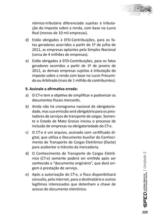 nômico-tributário diferenciado sujeitas à tributa-
    ção do imposto sobre a renda, com base no Lucro
    Real (menos de 10 mil empresas).
d) Estão obrigados à EFD-Contribuições, para os fa-
   tos geradores ocorridos a parƟr de 1º de julho de
   2011, as empresas optantes pelo Simples Nacional
   (cerca de 4 milhões de empresas).
e) Estão obrigados à EFD-Contribuições, para os fatos
   geradores ocorridos a parƟr de 1º de janeiro de
   2012, as demais empresas sujeitas à tributação do
   imposto sobre a renda com base no Lucro Presumi-
   do ou Arbitrado (mais de 1 milhão de contribuintes).

9. Assinale a aﬁrmaƟva errada:
a) O CT-e tem o objeƟvo de simpliﬁcar e padronizar os
   documentos ﬁscais mercanƟs.
b) Ainda não há cronograma nacional de obrigatorie-
   dade, mas sua emissão será obrigatória para os pres-
   tadores de serviços de transporte de cargas. Somen-
   te o Estado de Mato Grosso iniciou o processo de
   inclusão de empresas na obrigatoriedade do CT-e.
c) O CT-e é um arquivo, assinado com cerƟﬁcado di-
   gital, que uƟliza o Documento Auxiliar do Conheci-
   mento de Transporte de Cargas Eletrônico (Dacte)
   para acobertar o trânsito da mercadoria.
                                                          | Unidade 2

d) O Conhecimento de Transporte de Cargas Eletrô-
   nico (CT-e) somente poderá ser emiƟdo após ser
   conhecido o “documento originário”, que dará ori-
   gem à prestação de serviço.
e) Após a autorização do CT-e, o ﬁsco disponibilizará
   consulta, pela internet, para o desƟnatário e outros
   legíƟmos interessados que detenham a chave de
   acesso do documento eletrônico.




                                                          125
 