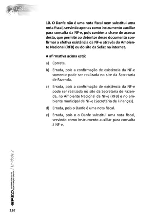 10. O Danfe não é uma nota ﬁscal nem subsƟtui uma
              nota ﬁscal, servindo apenas como instrumento auxiliar
              para consulta da NF-e, pois contém a chave de acesso
              desta, que permite ao detentor desse documento con-
              ﬁrmar a efeƟva existência da NF-e através do Ambien-
              te Nacional (RFB) ou do site da Sefaz na internet.

              A aﬁrmaƟva acima está:
              a) Correta.
              b) Errada, pois a conﬁrmação de existência da NF-e
                 somente pode ser realizada no site da Secretaria
                 de Fazenda.
              c) Errada, pois a conﬁrmação de existência da NF-e
                 pode ser realizada no site da Secretaria de Fazen-
                 da, no Ambiente Nacional da NF-e (RFB) e no am-
                 biente municipal da NF-e (Secretaria de Finanças).
              d) Errada, pois o Danfe é uma nota ﬁscal.
              e) Errada, pois o o Danfe subsƟtui uma nota ﬁscal,
                 servindo como instrumento auxiliar para consulta
                 à NF-e.
| Unidade 2




126
 