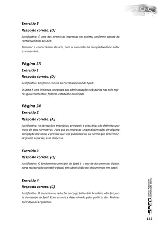 Exercício 5
Resposta correta: (D)
JusƟﬁcaƟva: É uma das premissas expressas no projeto, conforme consta do
Portal Nacional do Sped:

Eliminar a concorrência desleal, com o aumento da competitividade entre
as empresas.



Página 33
Exercício 1
Resposta correta: (D)
JusƟﬁcaƟva: Conforme consta do Portal Nacional do Sped:

O Sped é uma iniciaƟva integrada das administrações tributárias nas três esfe-
ras governamentais: federal, estadual e municipal.



Página 34
Exercício 2
Resposta correta: (A)
JusƟﬁcaƟva: As obrigações tributárias, principais e acessórias são deﬁnidas por
meio de atos normaƟvos. Para que as empresas sejam dispensadas de alguma
obrigação acessória, é preciso que seja publicada lei ou norma que determine,
de forma expressa, essa dispensa.



Exercício 3
Resposta correta: (D)
JusƟﬁcaƟva: O fundamento principal do Sped é o uso de documentos digitais
para escrituração contábil e ﬁscal, em subsƟtuição aos documentos em papel.



Exercício 4
Resposta correta: (C)
JusƟﬁcaƟva: O aumento ou redução da carga tributária brasileira não faz par-
te do escopo do Sped. Esse assunto é determinado pelas políƟcas dos Poderes
ExecuƟvo ou LegislaƟvo.




                                                                                  135
 